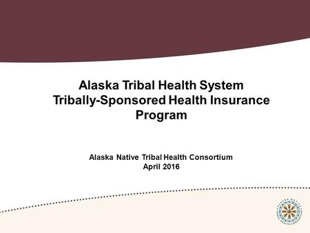 Alaska Tribal Health System Tribally-Sponsored Health Insurance Program Alaska Native Tribal Health Consortium April 2016.