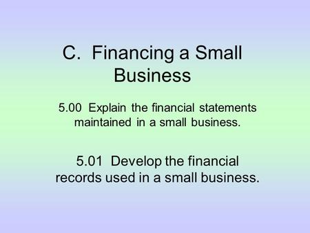 C. Financing a Small Business 5.00 Explain the financial statements maintained in a small business. 5.01 Develop the financial records used in a small.