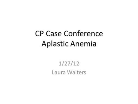 CP Case Conference Aplastic Anemia 1/27/12 Laura Walters.
