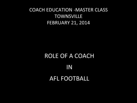 COACH EDUCATION -MASTER CLASS TOWNSVILLE FEBRUARY 21, 2014 ROLE OF A COACH IN AFL FOOTBALL.