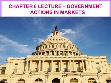 CHAPTER 6 LECTURE – GOVERNMENT ACTIONS IN MARKETS.