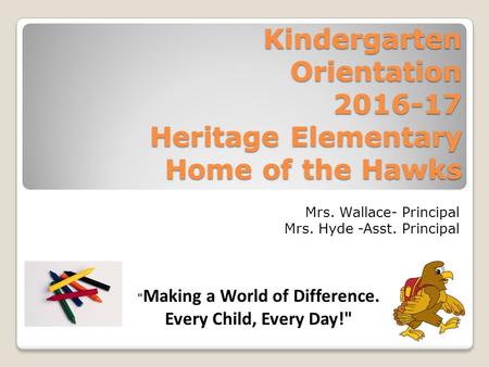 Kindergarten Orientation 2016-17 Heritage Elementary Home of the Hawks Mrs. Wallace- Principal Mrs. Hyde -Asst. Principal  Making a World of Difference.
