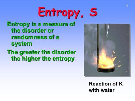 11 Entropy, S Entropy is a measure of the disorder or randomness of a system The greater the disorder the higher the entropy. Reaction of K with water.