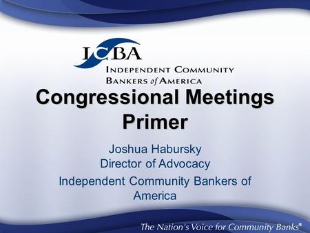 ® Congressional Meetings Primer Joshua Habursky Director of Advocacy Independent Community Bankers of America.