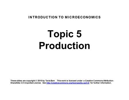 INTRODUCTION TO MICROECONOMICS Topic 5 Production These slides are copyright © 2010 by Tavis Barr. This work is licensed under a Creative Commons Attribution-