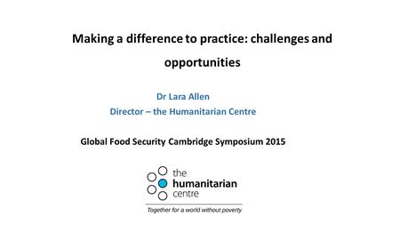 Making a difference to practice: challenges and opportunities Dr Lara Allen Director – the Humanitarian Centre Global Food Security Cambridge Symposium.