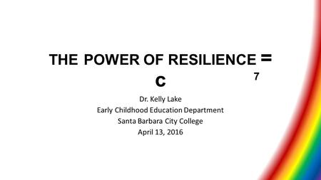 THE POWER OF RESILIENCE = c Dr. Kelly Lake Early Childhood Education Department Santa Barbara City College April 13, 2016 7.