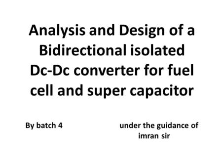 Analysis and Design of a Bidirectional isolated Dc-Dc converter for fuel cell and super capacitor By batch 4 under the guidance of imran sir.