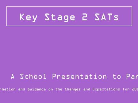 Key Stage 2 SATs Information and Guidance on the Changes and Expectations for 2015/16 A School Presentation to Parents.