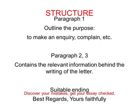 Paragraph 1 Outline the purpose: to make an enquiry, complain, etc. Paragraph 2, 3 Contains the relevant information behind the writing of the letter.