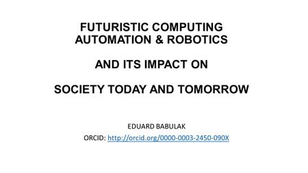 FUTURISTIC COMPUTING AUTOMATION & ROBOTICS AND ITS IMPACT ON SOCIETY TODAY AND TOMORROW EDUARD BABULAK ORCID: