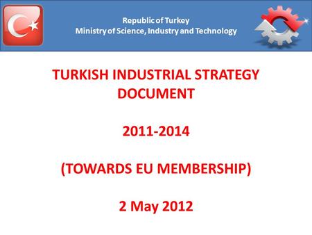 Republic of Turkey Ministry of Science, Industry and Technology TURKISH INDUSTRIAL STRATEGY DOCUMENT 2011-2014 (TOWARDS EU MEMBERSHIP) 2 May 2012.