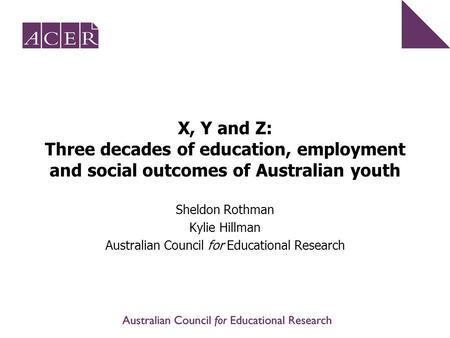 X, Y and Z: Three decades of education, employment and social outcomes of Australian youth Sheldon Rothman Kylie Hillman Australian Council for Educational.