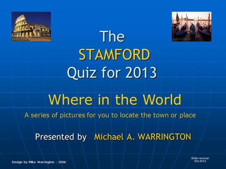 The STAMFORD Quiz for 2013 Presented by Michael A. WARRINGTON Slide revision Oct 2012 Design by Mike Warrington - 2006 Where in the World A series of pictures.