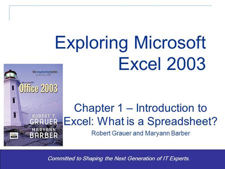 Exploring Office 2003 - Grauer and Barber 1 Committed to Shaping the Next Generation of IT Experts. Chapter 1 – Introduction to Excel: What is a Spreadsheet?