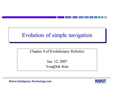 Robot Intelligence Technology Lab. Evolution of simple navigation Chapter 4 of Evolutionary Robotics Jan. 12, 2007 YongDuk Kim.