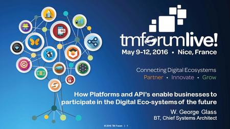 © 2016 TM Forum | 1 How Platforms and API’s enable businesses to participate in the Digital Eco-systems of the future W. George Glass BT, Chief Systems.