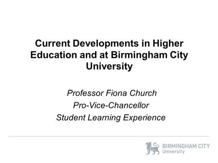 Current Developments in Higher Education and at Birmingham City University Professor Fiona Church Pro-Vice-Chancellor Student Learning Experience.