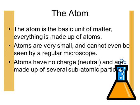 The Atom The atom is the basic unit of matter, everything is made up of atoms. Atoms are very small, and cannot even be seen by a regular microscope.
