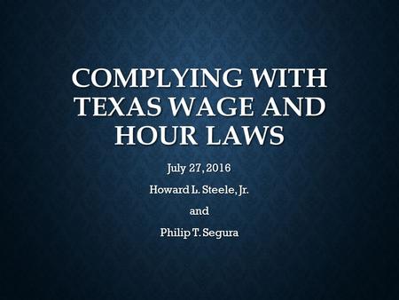 COMPLYING WITH TEXAS WAGE AND HOUR LAWS July 27, 2016 Howard L. Steele, Jr. and Philip T. Segura.