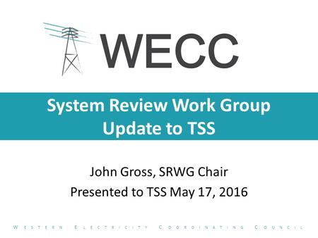 System Review Work Group Update to TSS John Gross, SRWG Chair Presented to TSS May 17, 2016 W ESTERN E LECTRICITY C OORDINATING C OUNCIL.