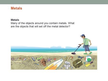 Metals Many of the objects around you contain metals. What are the objects that will set off the metal detector? Metals.