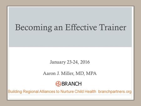 Becoming an Effective Trainer January 23-24, 2016 Aaron J. Miller, MD, MPA Building Regional Alliances to Nurture Child Health branchpartners.org.