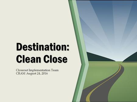 Destination: Clean Close Closeout Implementation Team CRAM August 24, 2016.