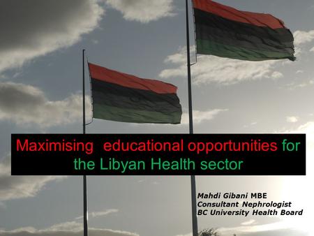 Maximising educational opportunities for the Libyan Health sector Mahdi Gibani MBE Consultant Nephrologist BC University Health Board.