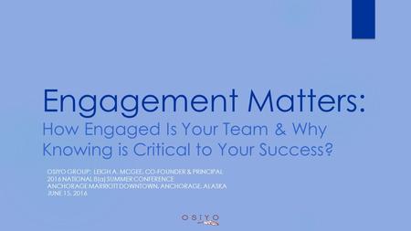 Engagement Matters: How Engaged Is Your Team & Why Knowing is Critical to Your Success? OSIYO GROUP: LEIGH A. MCGEE, CO-FOUNDER & PRINCIPAL 2016 NATIONAL.