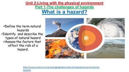 Unit 2-Living with the physical environment Part 1-The challenges of hazards What is a hazard? Define the term natural hazards Identify and describe the.