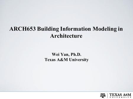ARCH653 Building Information Modeling in Architecture Wei Yan, Ph.D. Texas A&M University.