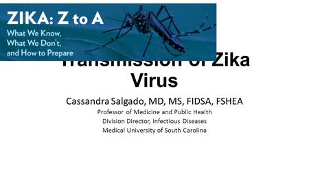 Transmission of Zika Virus Cassandra Salgado, MD, MS, FIDSA, FSHEA Professor of Medicine and Public Health Division Director, Infectious Diseases Medical.