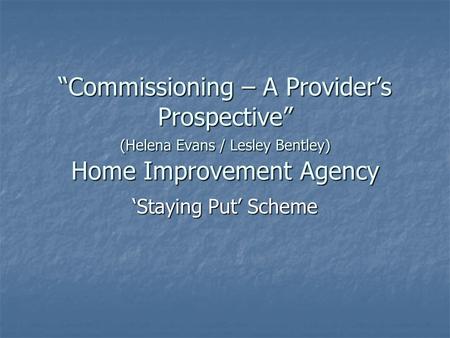 “Commissioning – A Provider’s Prospective” (Helena Evans / Lesley Bentley) Home Improvement Agency ‘Staying Put’ Scheme.