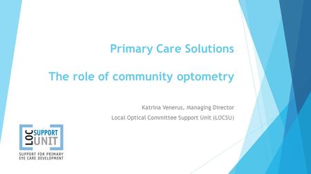 Primary Care Solutions The role of community optometry Katrina Venerus, Managing Director Local Optical Committee Support Unit (LOCSU)