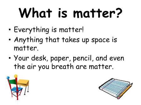 What is matter? Everything is matter! Anything that takes up space is matter. Your desk, paper, pencil, and even the air you breath are matter.