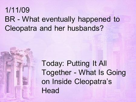 1/11/09 BR - What eventually happened to Cleopatra and her husbands? Today: Putting It All Together - What Is Going on Inside Cleopatra’s Head.