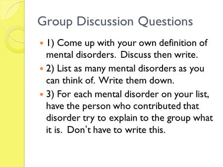Group Discussion Questions 1) Come up with your own definition of mental disorders. Discuss then write. 2) List as many mental disorders as you can think.