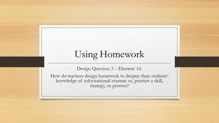 Using Homework Design Question 3 – Element 16: How do teachers design homework to deepen their students’ knowledge of informational content or, practice.