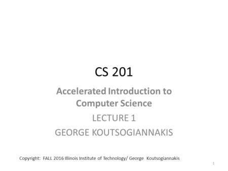 CS 201 Accelerated Introduction to Computer Science LECTURE 1 GEORGE KOUTSOGIANNAKIS 1 Copyright: FALL 2016 Illinois Institute of Technology/ George Koutsogiannakis.