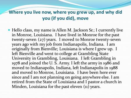 Where you live now, where you grew up, and why did you (if you did), move Hello class, my name is Allen M. Jackson Sr.; I currently live in Monroe, Louisiana.