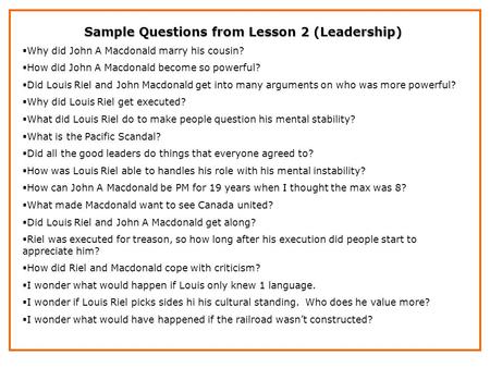 Sample Questions from Lesson 2 (Leadership)  Why did John A Macdonald marry his cousin?  How did John A Macdonald become so powerful?  Did Louis Riel.