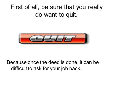 First of all, be sure that you really do want to quit. Because once the deed is done, it can be difficult to ask for your job back.