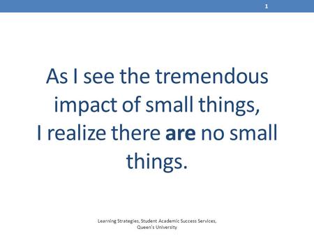 As I see the tremendous impact of small things, I realize there are no small things. Learning Strategies, Student Academic Success Services, Queen's University.