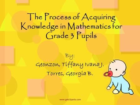 The Process of Acquiring Knowledge in Mathematics for Grade 3 Pupils By: Geonzon, Tiffany Ivana J. Torres, Georgia B.