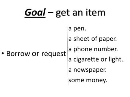 Get an item Goal – get an item Borrow or request a pen. a sheet of paper. a phone number. a cigarette or light. a newspaper. some money.