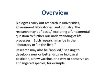 Overview Biologists carry out research in universities, government laboratories, and industry. The research may be basic, exploring a fundamental question.