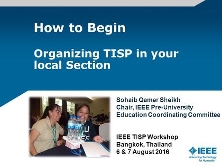 How to Begin Organizing TISP in your local Section Sohaib Qamer Sheikh Chair, IEEE Pre-University Education Coordinating Committee IEEE TISP Workshop Bangkok,