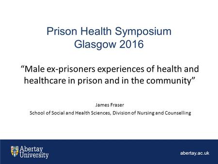 Abertay.ac.uk Prison Health Symposium Glasgow 2016 “Male ex-prisoners experiences of health and healthcare in prison and in the community” James Fraser.