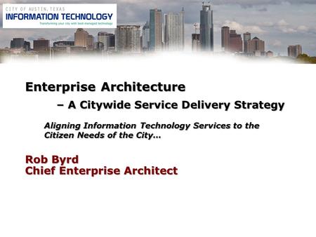 Rob Byrd Chief Enterprise Architect Enterprise Architecture – A Citywide Service Delivery Strategy Aligning Information Technology Services to the Citizen.